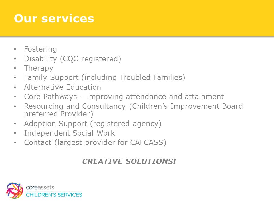 Our services Fostering Disability (CQC registered) Therapy Family Support (including Troubled Families) Alternative Education Core Pathways – improving attendance and attainment Resourcing and Consultancy (Children’s Improvement Board preferred Provider) Adoption Support (registered agency) Independent Social Work Contact (largest provider for CAFCASS) CREATIVE SOLUTIONS!