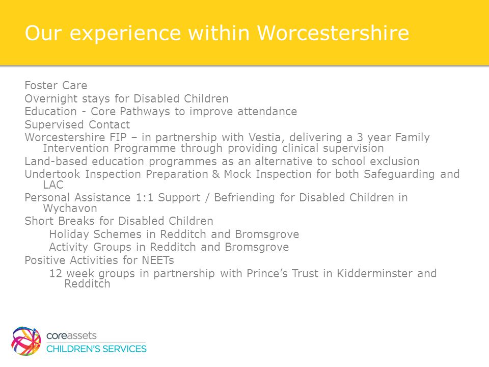 Our experience within Worcestershire Foster Care Overnight stays for Disabled Children Education - Core Pathways to improve attendance Supervised Contact Worcestershire FIP – in partnership with Vestia, delivering a 3 year Family Intervention Programme through providing clinical supervision Land-based education programmes as an alternative to school exclusion Undertook Inspection Preparation & Mock Inspection for both Safeguarding and LAC Personal Assistance 1:1 Support / Befriending for Disabled Children in Wychavon Short Breaks for Disabled Children Holiday Schemes in Redditch and Bromsgrove Activity Groups in Redditch and Bromsgrove Positive Activities for NEETs 12 week groups in partnership with Prince’s Trust in Kidderminster and Redditch