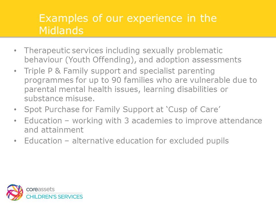 Examples of our experience in the Midlands Therapeutic services including sexually problematic behaviour (Youth Offending), and adoption assessments Triple P & Family support and specialist parenting programmes for up to 90 families who are vulnerable due to parental mental health issues, learning disabilities or substance misuse.