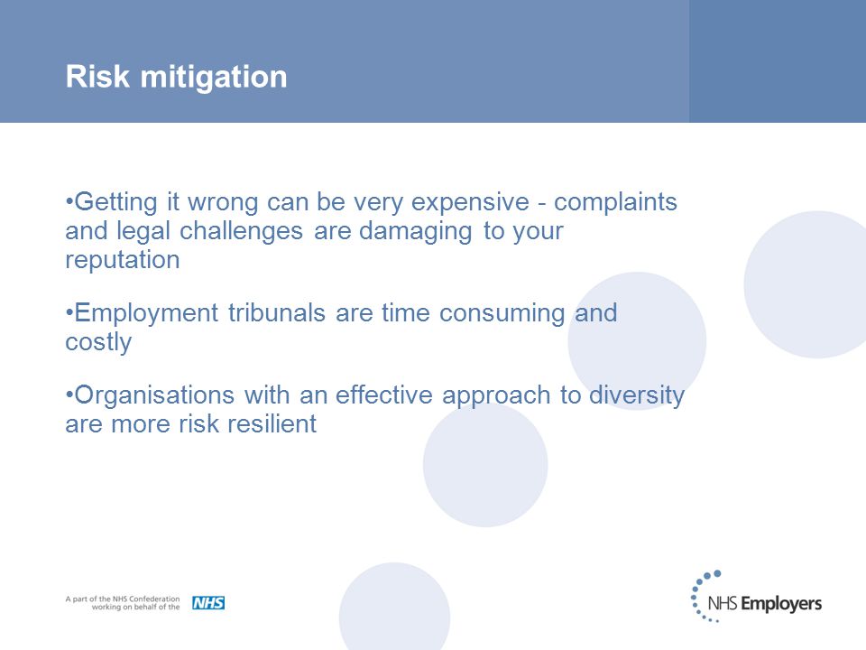 Risk mitigation Getting it wrong can be very expensive - complaints and legal challenges are damaging to your reputation Employment tribunals are time consuming and costly Organisations with an effective approach to diversity are more risk resilient