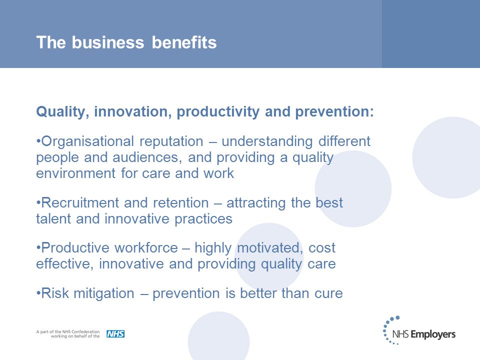 The business benefits Quality, innovation, productivity and prevention: Organisational reputation – understanding different people and audiences, and providing a quality environment for care and work Recruitment and retention – attracting the best talent and innovative practices Productive workforce – highly motivated, cost effective, innovative and providing quality care Risk mitigation – prevention is better than cure