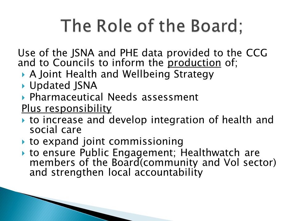 Use of the JSNA and PHE data provided to the CCG and to Councils to inform the production of;  A Joint Health and Wellbeing Strategy  Updated JSNA  Pharmaceutical Needs assessment Plus responsibility  to increase and develop integration of health and social care  to expand joint commissioning  to ensure Public Engagement; Healthwatch are members of the Board(community and Vol sector) and strengthen local accountability