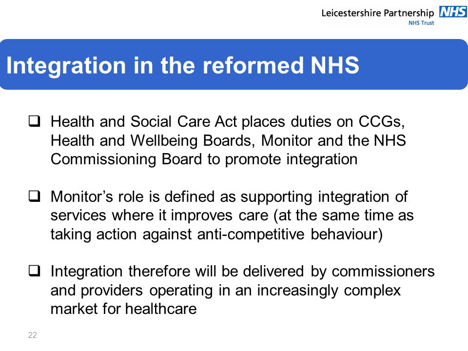  Health and Social Care Act places duties on CCGs, Health and Wellbeing Boards, Monitor and the NHS Commissioning Board to promote integration  Monitor’s role is defined as supporting integration of services where it improves care (at the same time as taking action against anti-competitive behaviour)  Integration therefore will be delivered by commissioners and providers operating in an increasingly complex market for healthcare 22 Integration in the reformed NHS