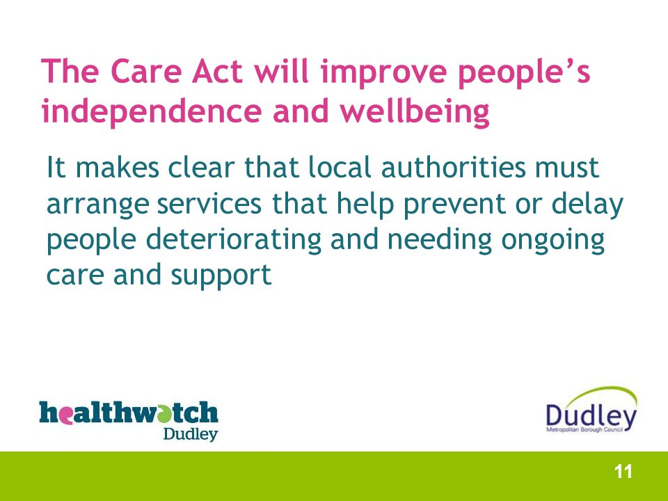 The Care Act will improve people’s independence and wellbeing It makes clear that local authorities must arrange services that help prevent or delay people deteriorating and needing ongoing care and support 11