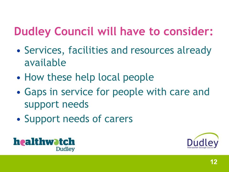 Dudley Council will have to consider: Services, facilities and resources already available How these help local people Gaps in service for people with care and support needs Support needs of carers 12