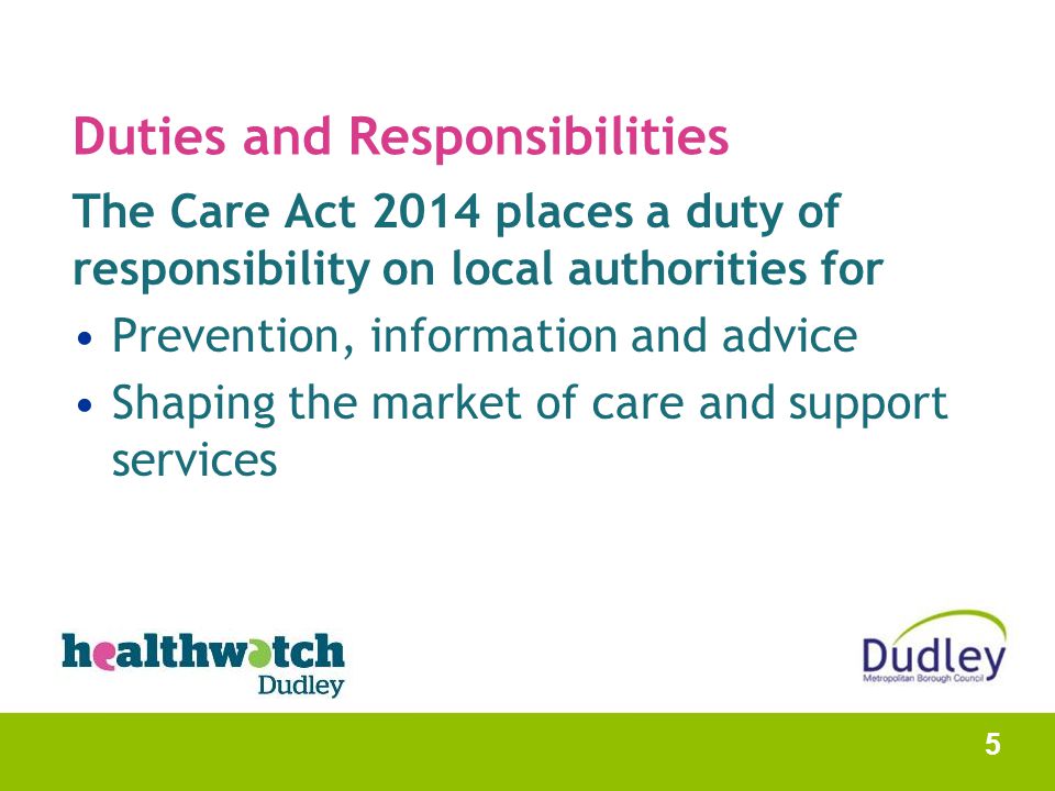 Duties and Responsibilities The Care Act 2014 places a duty of responsibility on local authorities for Prevention, information and advice Shaping the market of care and support services 5
