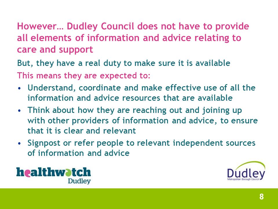 However… Dudley Council does not have to provide all elements of information and advice relating to care and support But, they have a real duty to make sure it is available This means they are expected to: Understand, coordinate and make effective use of all the information and advice resources that are available Think about how they are reaching out and joining up with other providers of information and advice, to ensure that it is clear and relevant Signpost or refer people to relevant independent sources of information and advice 8