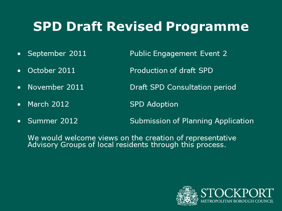 SPD Draft Revised Programme September 2011Public Engagement Event 2 October 2011Production of draft SPD November 2011Draft SPD Consultation period March 2012SPD Adoption Summer 2012Submission of Planning Application We would welcome views on the creation of representative Advisory Groups of local residents through this process.