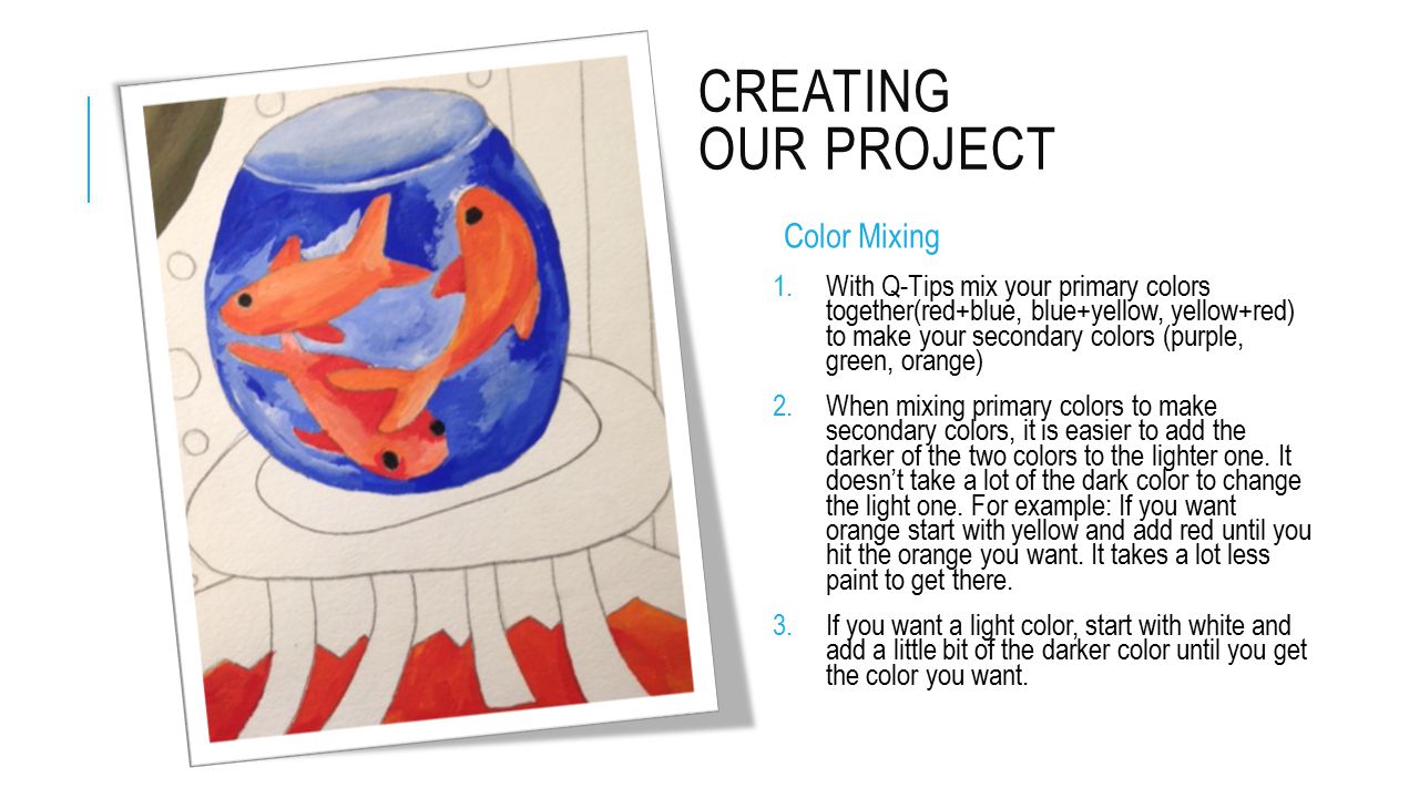 CREATING OUR PROJECT Color Mixing 1.With Q-Tips mix your primary colors together(red+blue, blue+yellow, yellow+red) to make your secondary colors (purple, green, orange) 2.When mixing primary colors to make secondary colors, it is easier to add the darker of the two colors to the lighter one.