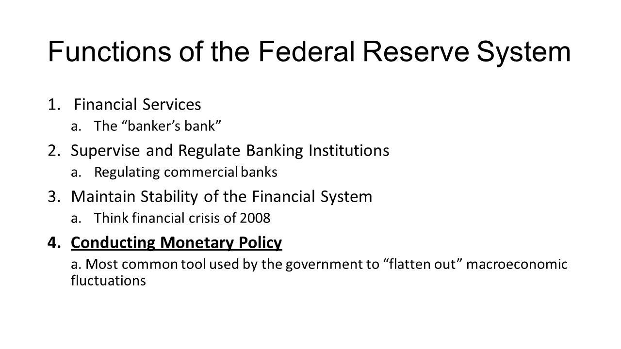 Functions of the Federal Reserve System 1.Financial Services a.The banker’s bank 2.Supervise and Regulate Banking Institutions a.Regulating commercial banks 3.Maintain Stability of the Financial System a.Think financial crisis of Conducting Monetary Policy a.