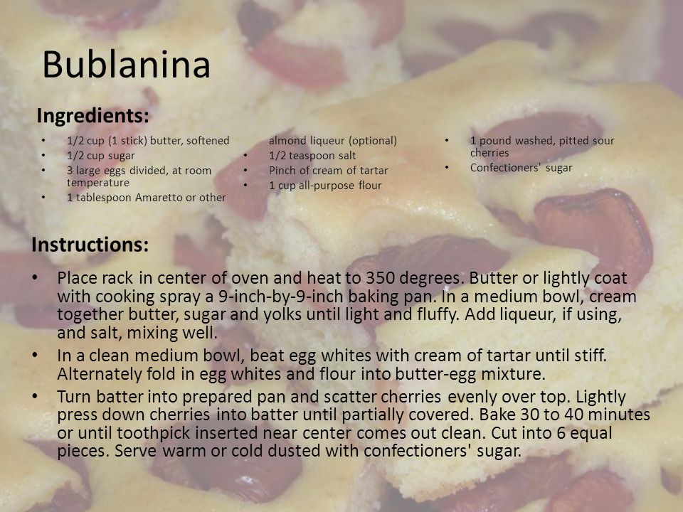 Bublanina Ingredients: 1/2 cup (1 stick) butter, softened 1/2 cup sugar 3 large eggs divided, at room temperature 1 tablespoon Amaretto or other almond liqueur (optional) 1/2 teaspoon salt Pinch of cream of tartar 1 cup all-purpose flour 1 pound washed, pitted sour cherries Confectioners sugar Instructions: Place rack in center of oven and heat to 350 degrees.