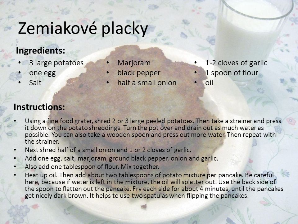 Zemiakové placky Ingredients: 3 large potatoes one egg Salt Marjoram black pepper half a small onion 1-2 cloves of garlic 1 spoon of flour oil Instructions: Using a fine food grater, shred 2 or 3 large peeled potatoes.