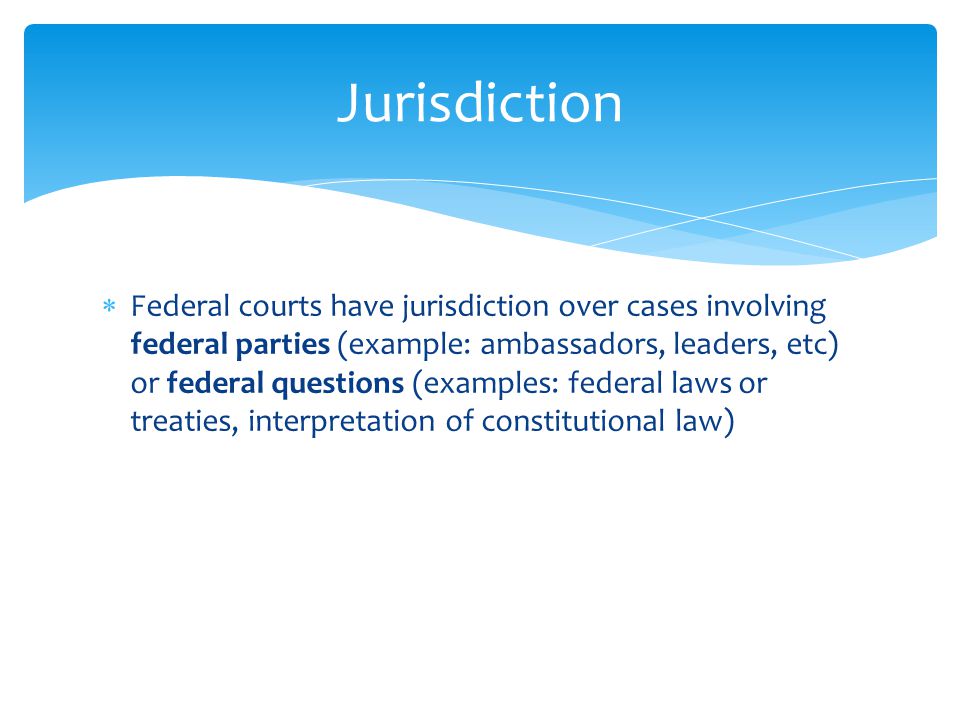  Federal courts have jurisdiction over cases involving federal parties (example: ambassadors, leaders, etc) or federal questions (examples: federal laws or treaties, interpretation of constitutional law) Jurisdiction