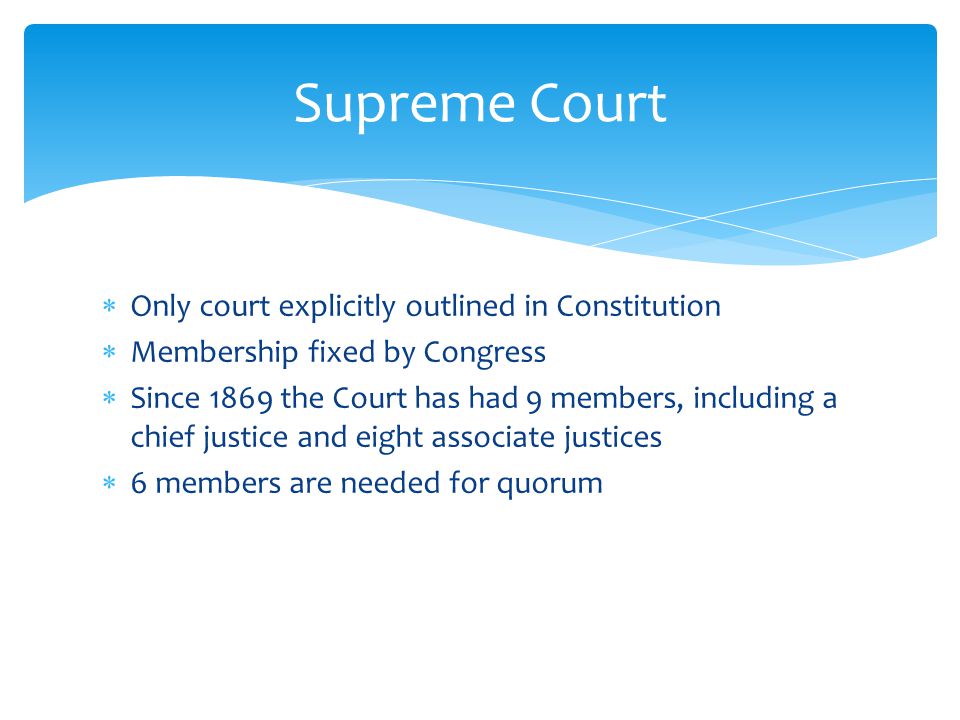  Only court explicitly outlined in Constitution  Membership fixed by Congress  Since 1869 the Court has had 9 members, including a chief justice and eight associate justices  6 members are needed for quorum Supreme Court