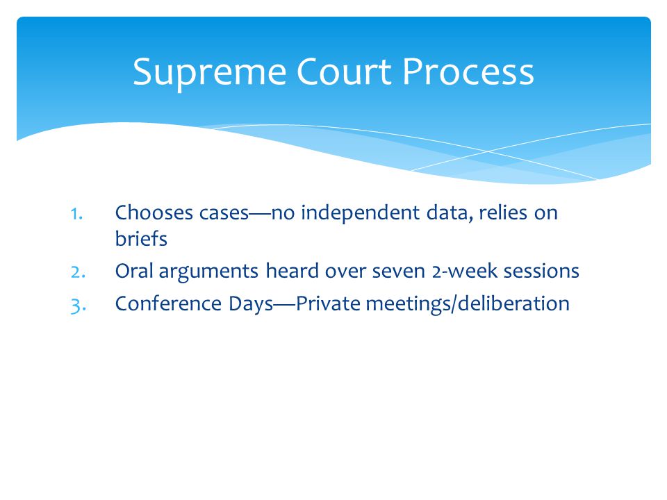 1.Chooses cases—no independent data, relies on briefs 2.Oral arguments heard over seven 2-week sessions 3.Conference Days—Private meetings/deliberation Supreme Court Process