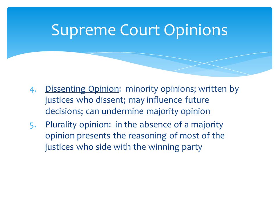 4.Dissenting Opinion: minority opinions; written by justices who dissent; may influence future decisions; can undermine majority opinion 5.Plurality opinion: in the absence of a majority opinion presents the reasoning of most of the justices who side with the winning party Supreme Court Opinions