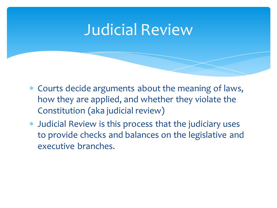  Courts decide arguments about the meaning of laws, how they are applied, and whether they violate the Constitution (aka judicial review)  Judicial Review is this process that the judiciary uses to provide checks and balances on the legislative and executive branches.
