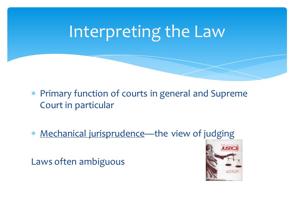  Primary function of courts in general and Supreme Court in particular  Mechanical jurisprudence—the view of judging Laws often ambiguous Interpreting the Law