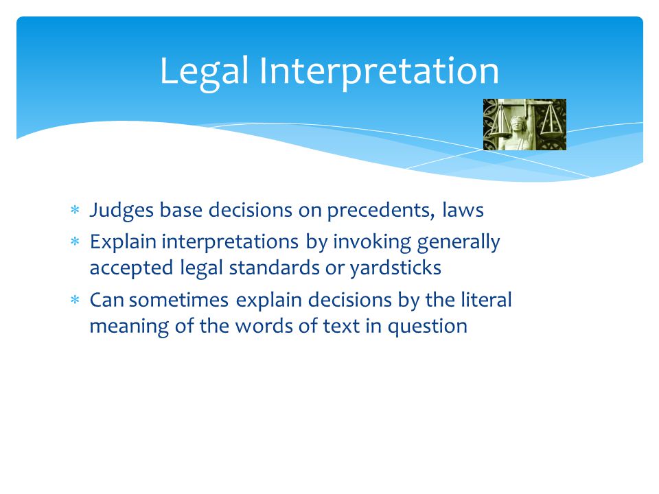  Judges base decisions on precedents, laws  Explain interpretations by invoking generally accepted legal standards or yardsticks  Can sometimes explain decisions by the literal meaning of the words of text in question Legal Interpretation