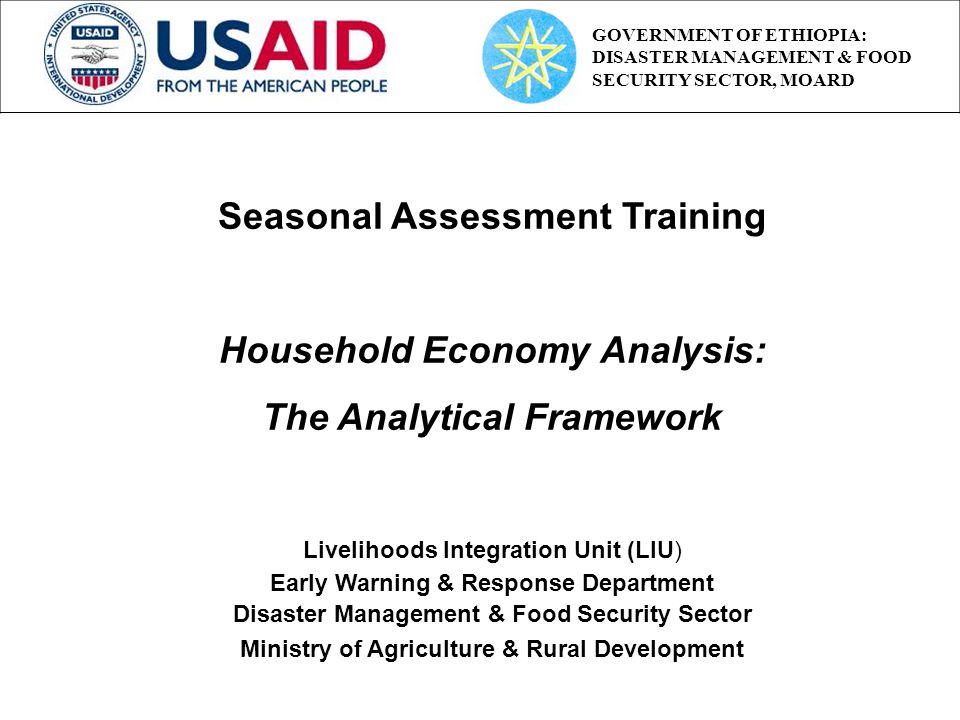 Seasonal Assessment Training Household Economy Analysis: The Analytical Framework Livelihoods Integration Unit (LIU) Early Warning & Response Department Disaster Management & Food Security Sector Ministry of Agriculture & Rural Development GOVERNMENT OF ETHIOPIA: DISASTER MANAGEMENT & FOOD SECURITY SECTOR, MOARD