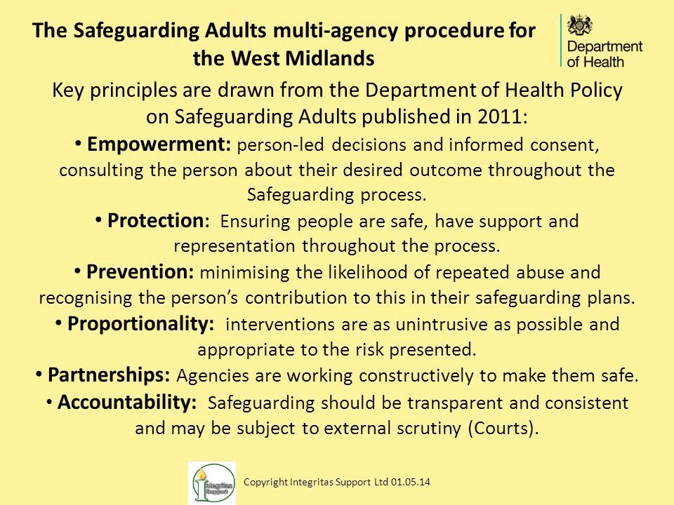 The Safeguarding Adults multi-agency procedure for the West Midlands Key principles are drawn from the Department of Health Policy on Safeguarding Adults published in 2011: Empowerment: person-led decisions and informed consent, consulting the person about their desired outcome throughout the Safeguarding process.