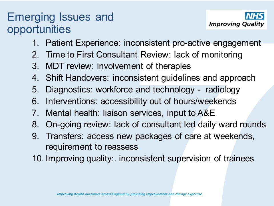1.Patient Experience: inconsistent pro-active engagement 2.Time to First Consultant Review: lack of monitoring 3.MDT review: involvement of therapies 4.Shift Handovers: inconsistent guidelines and approach 5.Diagnostics: workforce and technology - radiology 6.Interventions: accessibility out of hours/weekends 7.Mental health: liaison services, input to A&E 8.On-going review: lack of consultant led daily ward rounds 9.Transfers: access new packages of care at weekends, requirement to reassess 10.Improving quality:.