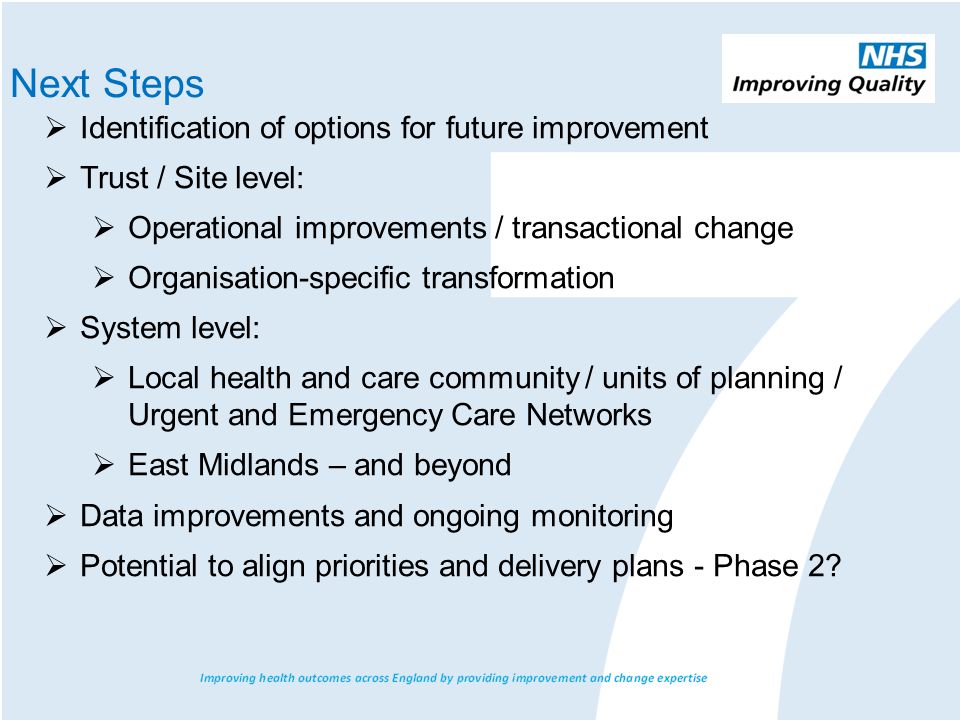  Identification of options for future improvement  Trust / Site level:  Operational improvements / transactional change  Organisation-specific transformation  System level:  Local health and care community / units of planning / Urgent and Emergency Care Networks  East Midlands – and beyond  Data improvements and ongoing monitoring  Potential to align priorities and delivery plans - Phase 2.