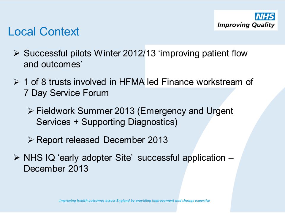  Successful pilots Winter 2012/13 ‘improving patient flow and outcomes’  1 of 8 trusts involved in HFMA led Finance workstream of 7 Day Service Forum  Fieldwork Summer 2013 (Emergency and Urgent Services + Supporting Diagnostics)  Report released December 2013  NHS IQ ‘early adopter Site’ successful application – December 2013 Local Context