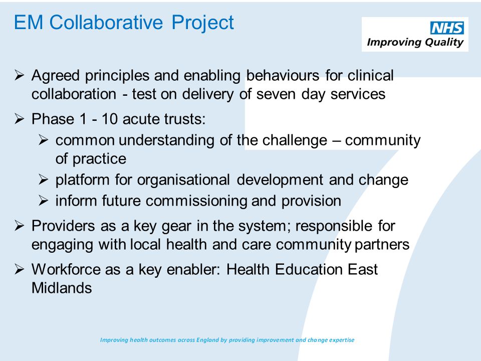  Agreed principles and enabling behaviours for clinical collaboration - test on delivery of seven day services  Phase acute trusts:  common understanding of the challenge – community of practice  platform for organisational development and change  inform future commissioning and provision  Providers as a key gear in the system; responsible for engaging with local health and care community partners  Workforce as a key enabler: Health Education East Midlands EM Collaborative Project