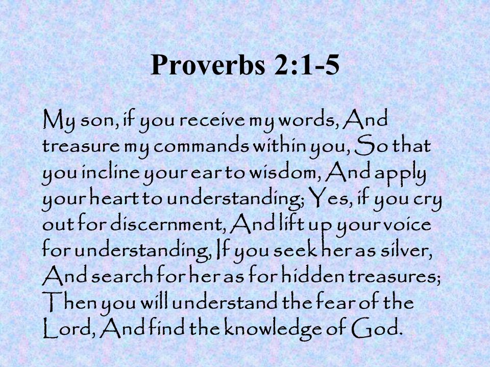 Proverbs 2:1-5 My son, if you receive my words, And treasure my commands within you, So that you incline your ear to wisdom, And apply your heart to understanding; Yes, if you cry out for discernment, And lift up your voice for understanding, If you seek her as silver, And search for her as for hidden treasures; Then you will understand the fear of the Lord, And find the knowledge of God.