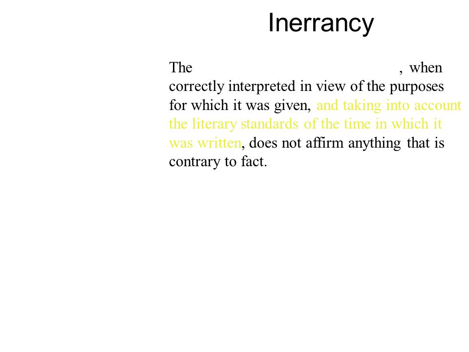 Inerrancy The Bible, in its original manuscripts, when correctly interpreted in view of the purposes for which it was given, and taking into account the literary standards of the time in which it was written, does not affirm anything that is contrary to fact.