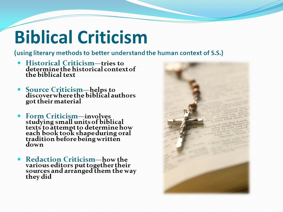 Biblical Criticism (using literary methods to better understand the human context of S.S.) Historical Criticism —tries to determine the historical context of the biblical text Source Criticism —helps to discover where the biblical authors got their material Form Criticism —involves studying small units of biblical texts to attempt to determine how each book took shape during oral tradition before being written down Redaction Criticism —how the various editors put together their sources and arranged them the way they did