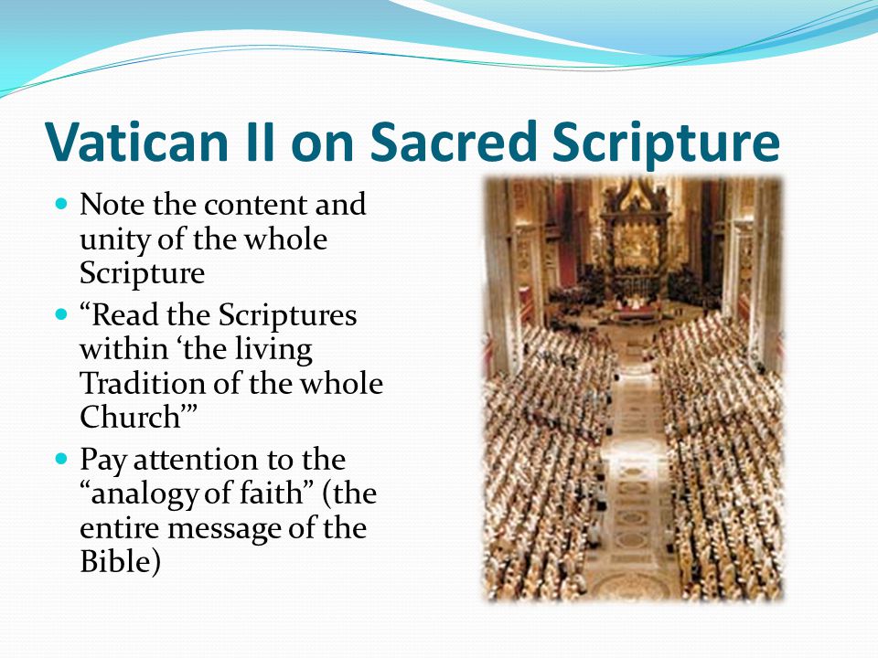 Vatican II on Sacred Scripture Note the content and unity of the whole Scripture Read the Scriptures within ‘the living Tradition of the whole Church’ Pay attention to the analogy of faith (the entire message of the Bible)