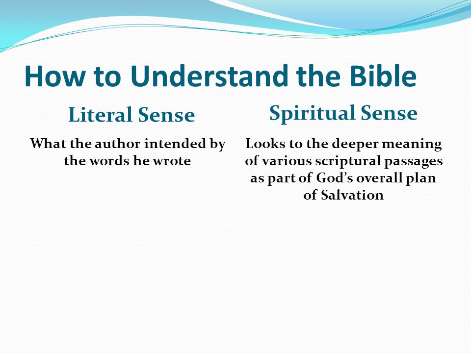 How to Understand the Bible Literal Sense Spiritual Sense What the author intended by the words he wrote Looks to the deeper meaning of various scriptural passages as part of God’s overall plan of Salvation