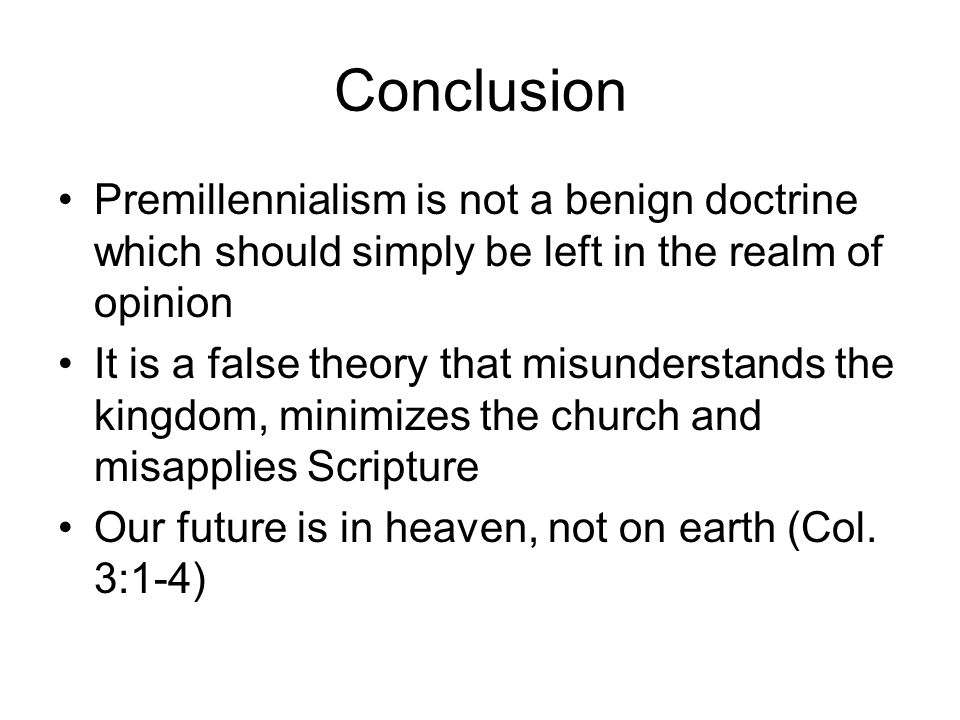 Conclusion Premillennialism is not a benign doctrine which should simply be left in the realm of opinion It is a false theory that misunderstands the kingdom, minimizes the church and misapplies Scripture Our future is in heaven, not on earth (Col.