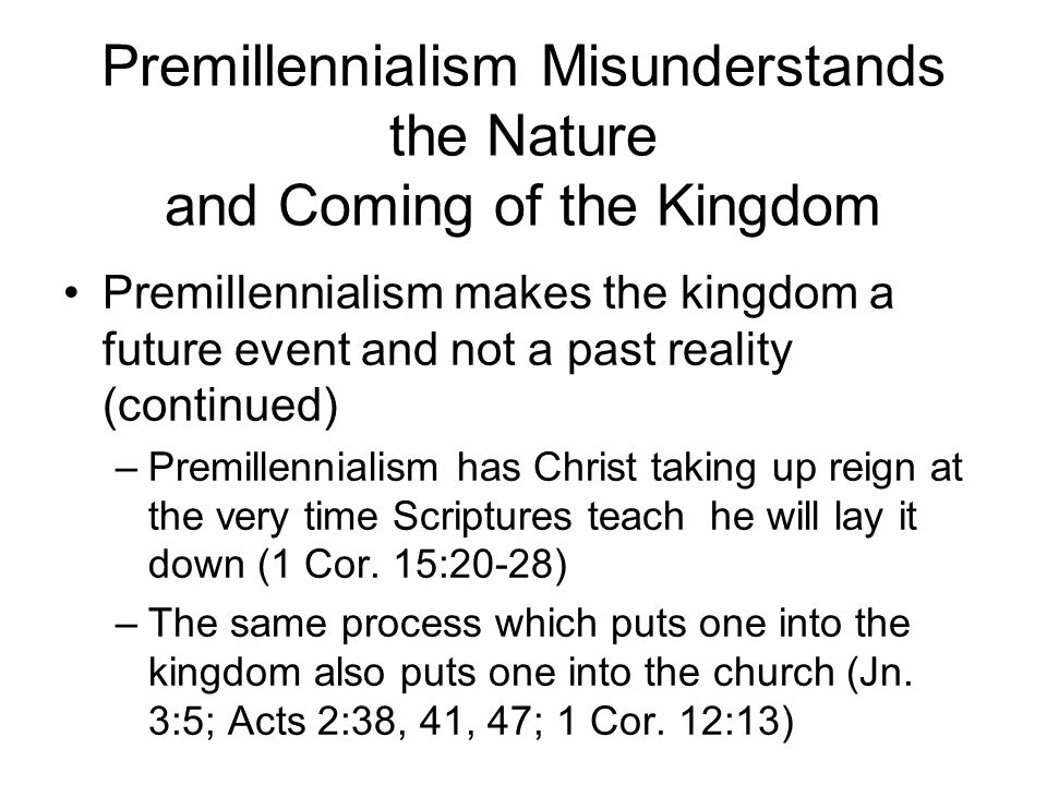 Premillennialism Misunderstands the Nature and Coming of the Kingdom Premillennialism makes the kingdom a future event and not a past reality (continued) –Premillennialism has Christ taking up reign at the very time Scriptures teach he will lay it down (1 Cor.