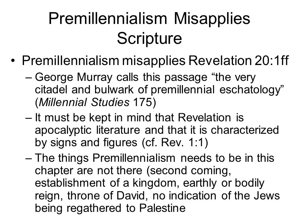 Premillennialism Misapplies Scripture Premillennialism misapplies Revelation 20:1ff –George Murray calls this passage the very citadel and bulwark of premillennial eschatology (Millennial Studies 175) –It must be kept in mind that Revelation is apocalyptic literature and that it is characterized by signs and figures (cf.