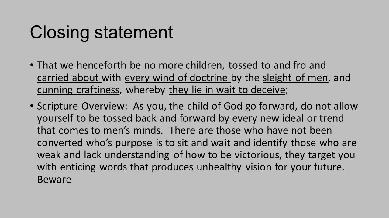 Closing statement That we henceforth be no more children, tossed to and fro and carried about with every wind of doctrine by the sleight of men, and cunning craftiness, whereby they lie in wait to deceive; Scripture Overview: As you, the child of God go forward, do not allow yourself to be tossed back and forward by every new ideal or trend that comes to men’s minds.