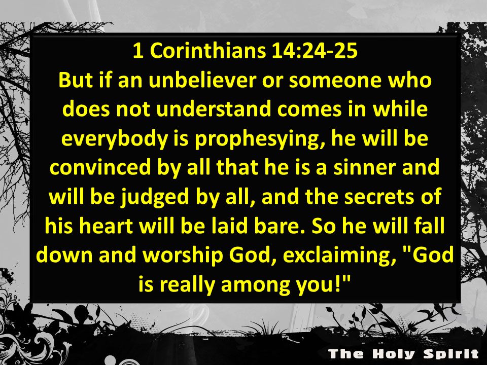 1 Corinthians 14:24-25 But if an unbeliever or someone who does not understand comes in while everybody is prophesying, he will be convinced by all that he is a sinner and will be judged by all, and the secrets of his heart will be laid bare.