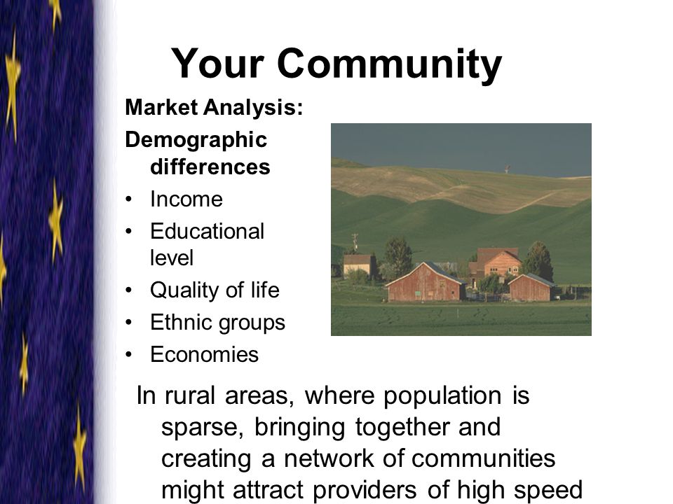 Your Community Market Analysis: Demographic differences Income Educational level Quality of life Ethnic groups Economies In rural areas, where population is sparse, bringing together and creating a network of communities might attract providers of high speed communication services.