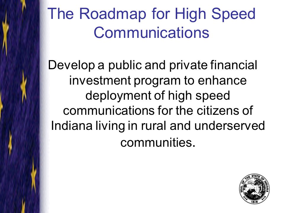 The Roadmap for High Speed Communications Develop a public and private financial investment program to enhance deployment of high speed communications for the citizens of Indiana living in rural and underserved communities.