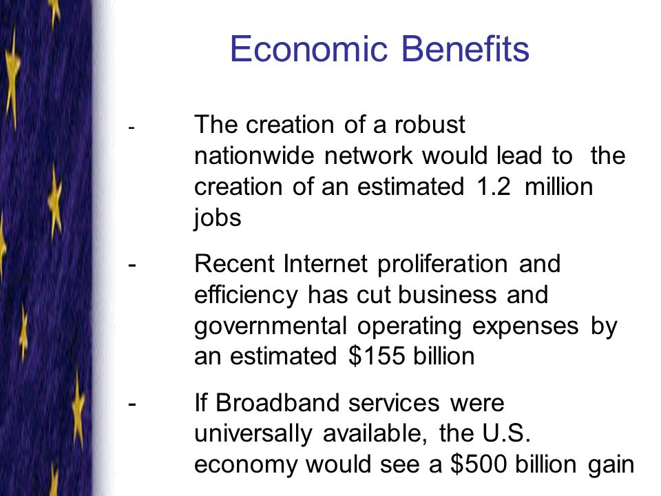 Economic Benefits - The creation of a robust nationwide network would lead to the creation of an estimated 1.2 million jobs -Recent Internet proliferation and efficiency has cut business and governmental operating expenses by an estimated $155 billion -If Broadband services were universally available, the U.S.