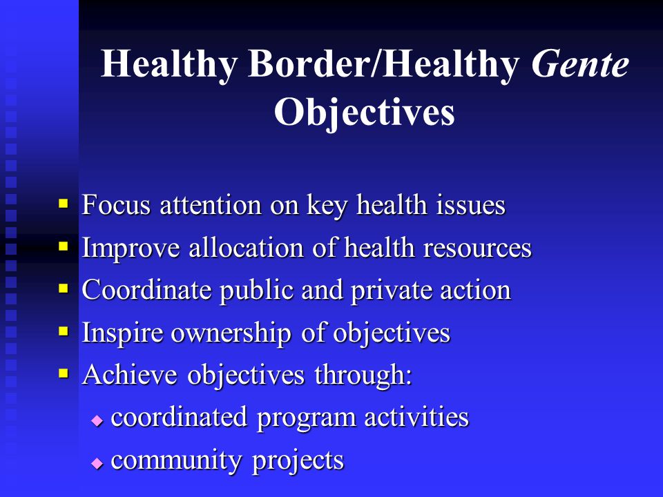 Healthy Border/Healthy Gente Objectives  Focus attention on key health issues  Improve allocation of health resources  Coordinate public and private action  Inspire ownership of objectives  Achieve objectives through:  coordinated program activities  community projects
