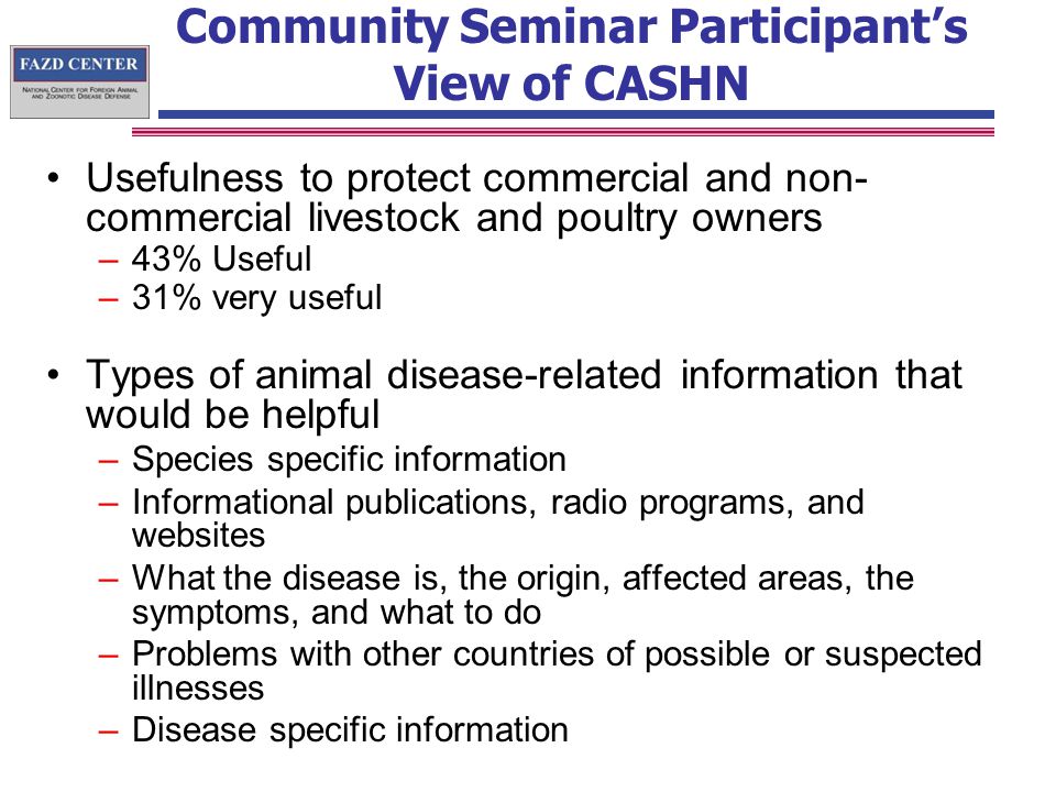 Community Seminar Participant’s View of CASHN Usefulness to protect commercial and non- commercial livestock and poultry owners –43% Useful –31% very useful Types of animal disease-related information that would be helpful –Species specific information –Informational publications, radio programs, and websites –What the disease is, the origin, affected areas, the symptoms, and what to do –Problems with other countries of possible or suspected illnesses –Disease specific information