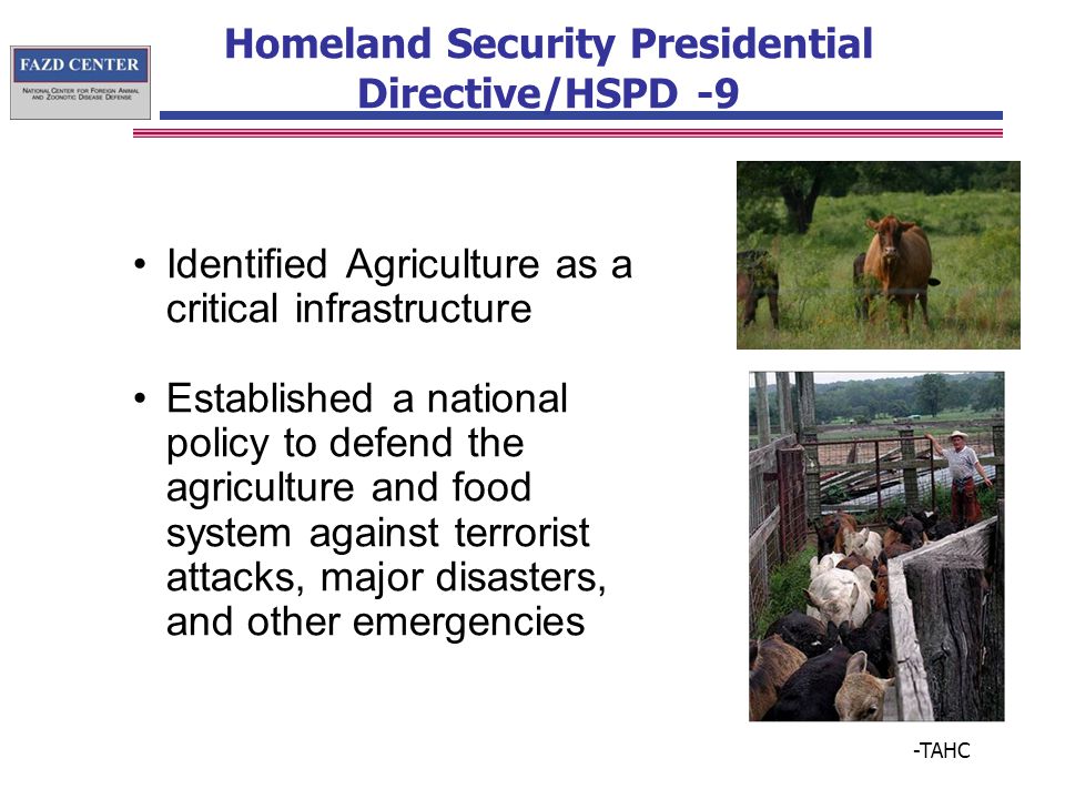 Homeland Security Presidential Directive/HSPD -9 Identified Agriculture as a critical infrastructure Established a national policy to defend the agriculture and food system against terrorist attacks, major disasters, and other emergencies -TAHC