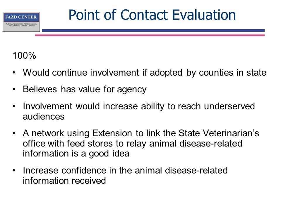 Point of Contact Evaluation 100% Would continue involvement if adopted by counties in state Believes has value for agency Involvement would increase ability to reach underserved audiences A network using Extension to link the State Veterinarian’s office with feed stores to relay animal disease-related information is a good idea Increase confidence in the animal disease-related information received