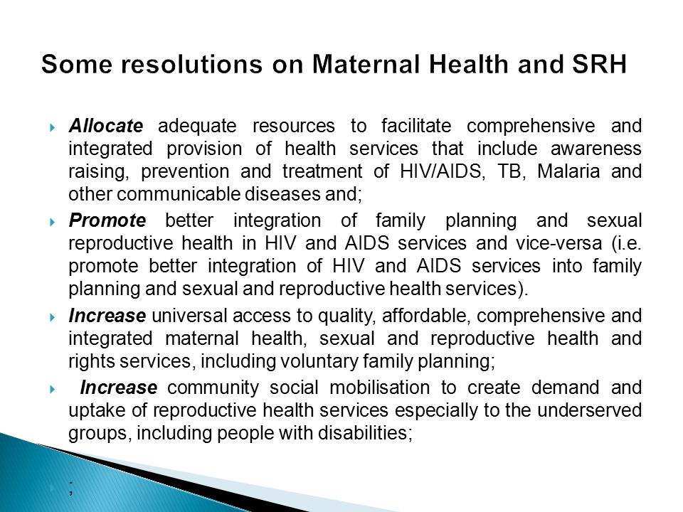  Allocate adequate resources to facilitate comprehensive and integrated provision of health services that include awareness raising, prevention and treatment of HIV/AIDS, TB, Malaria and other communicable diseases and;  Promote better integration of family planning and sexual reproductive health in HIV and AIDS services and vice-versa (i.e.