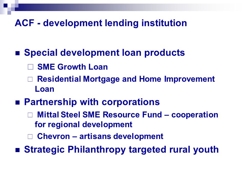 ACF - development lending institution Special development loan products  SME Growth Loan  Residential Mortgage and Home Improvement Loan Partnership with corporations  Mittal Steel SME Resource Fund – cooperation for regional development  Chevron – artisans development Strategic Philanthropy targeted rural youth