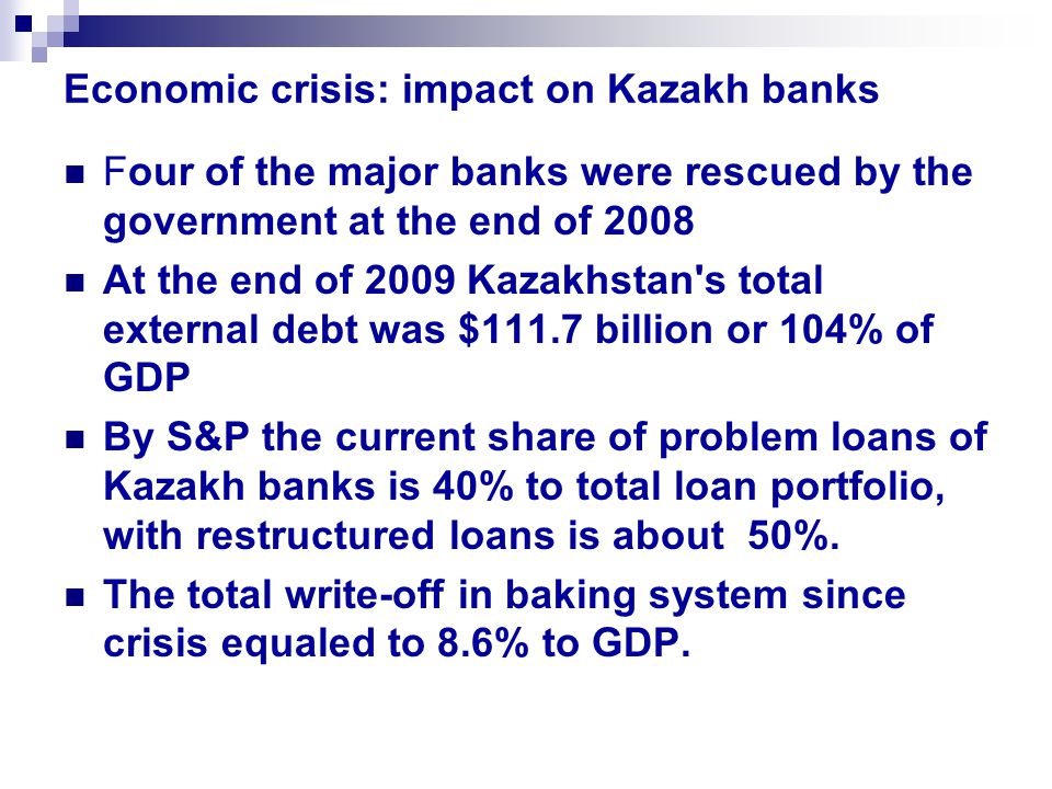 Economic crisis: impact on Kazakh banks Four of the major banks were rescued by the government at the end of 2008 At the end of 2009 Kazakhstan s total external debt was $111.7 billion or 104% of GDP By S&P the current share of problem loans of Kazakh banks is 40% to total loan portfolio, with restructured loans is about 50%.