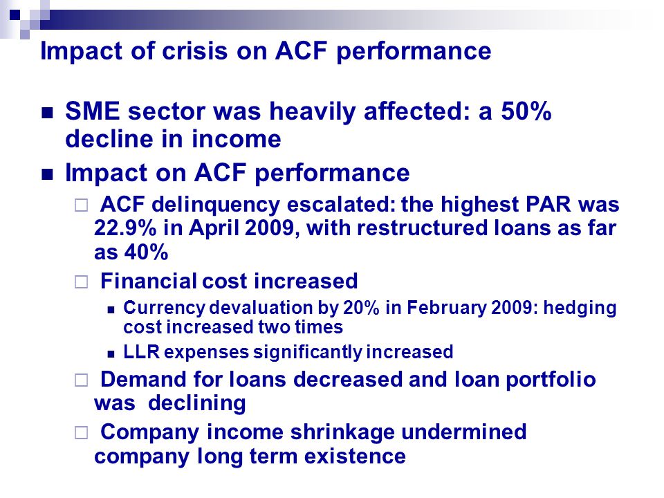 Impact of crisis on ACF performance SME sector was heavily affected: a 50% decline in income Impact on ACF performance  ACF delinquency escalated: the highest PAR was 22.9% in April 2009, with restructured loans as far as 40%  Financial cost increased Currency devaluation by 20% in February 2009: hedging cost increased two times LLR expenses significantly increased  Demand for loans decreased and loan portfolio was declining  Company income shrinkage undermined company long term existence
